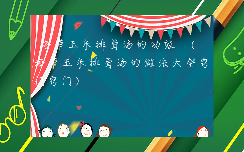 海带玉米排骨汤的功效 (海带玉米排骨汤的做法大全窍门窍门)